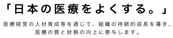 「日本の医療をよくする。」医療経営の人材育成等を通じて、組織の持続的成長を導き、医療の質と財務の向上に寄与します。